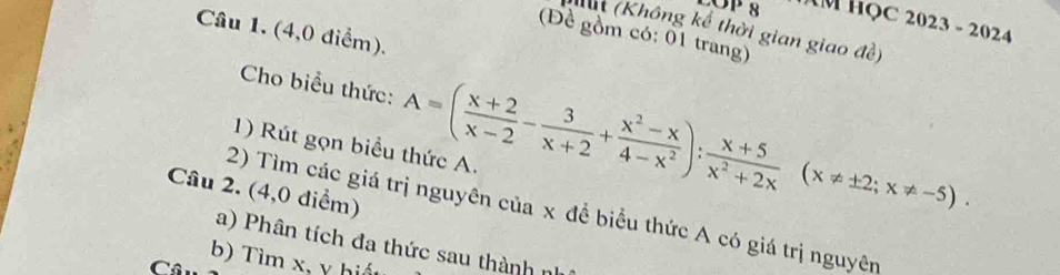 OP 8 M HọC 2023 - 2024 
Kất (Không kể thời gian giao đề) 
Câu 1. (4,0 điểm). 
(Đề gồm có: 01 trang) 
Cho biểu thức: A=( (x+2)/x-2 - 3/x+2 + (x^2-x)/4-x^2 ): (x+5)/x^2+2x (x!= ± 2;x!= -5). 
1) Rút gọn biểu thức A. 
Câu 2. (4,0 điểm) 
2) Tìm các giá trị nguyên của x đề biểu thức A có giá trị nguyên 
a) Phân tích đa thức sau thành n 
b) Tìm x, y hiết 
C