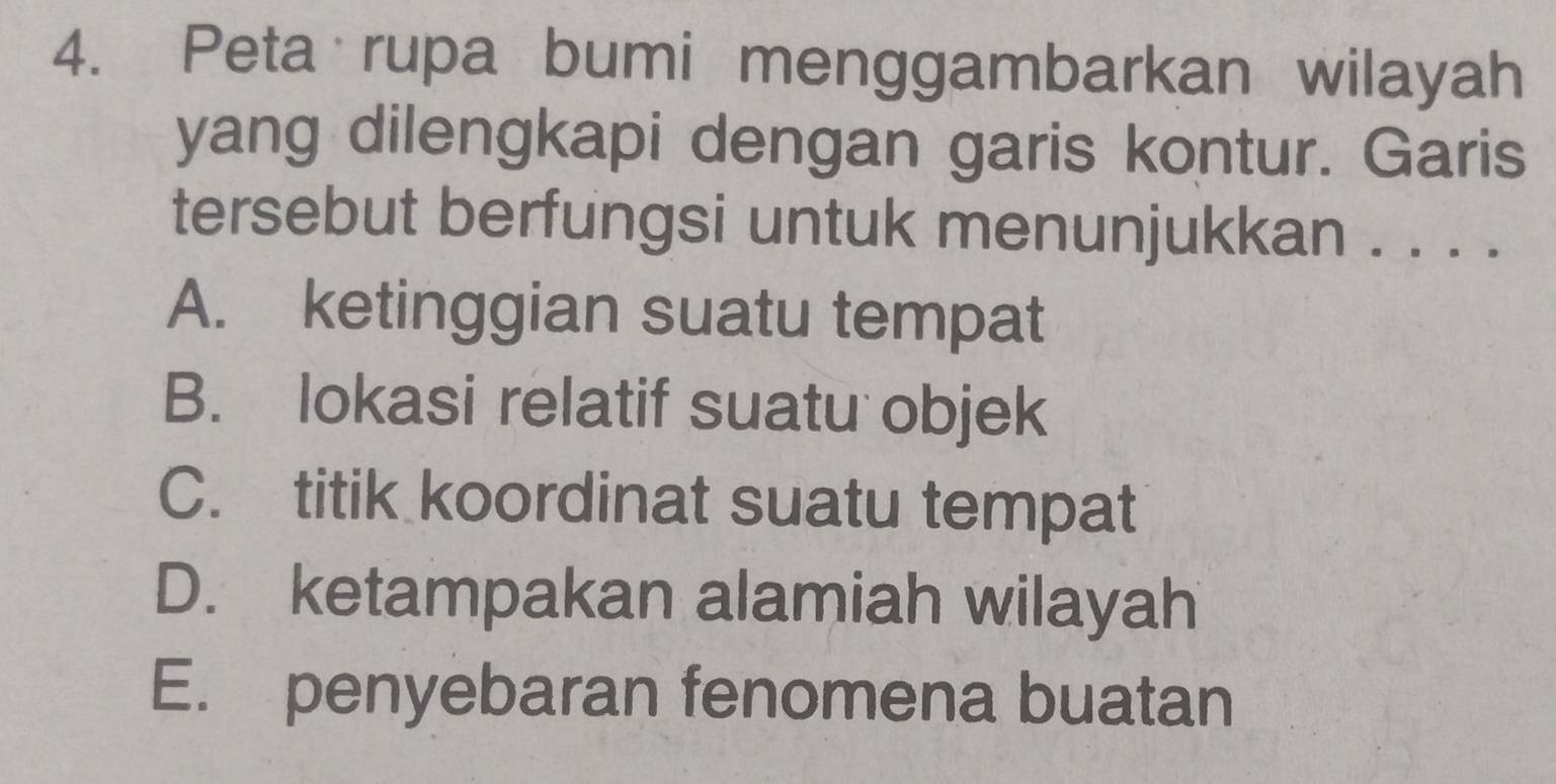 Peta rupa bumi menggambarkan wilayah
yang dilengkapi dengan garis kontur. Garis
tersebut berfungsi untuk menunjukkan . . . .
A. ketinggian suatu tempat
B. lokasi relatif suatu objek
C. titik koordinat suatu tempat
D. ketampakan alamiah wilayah
E. penyebaran fenomena buatan