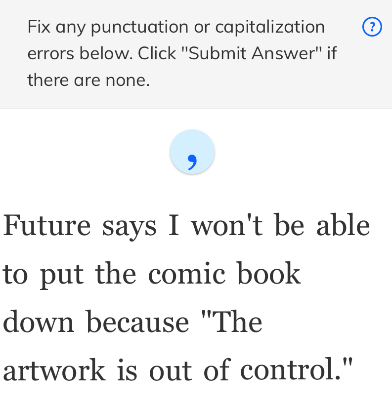 Fix any punctuation or capitalization ? 
errors below. Click ''Submit Answer'' if 
there are none. 
Future says I won't be able 
to put the comic book 
down because "The 
artwork is out of control."