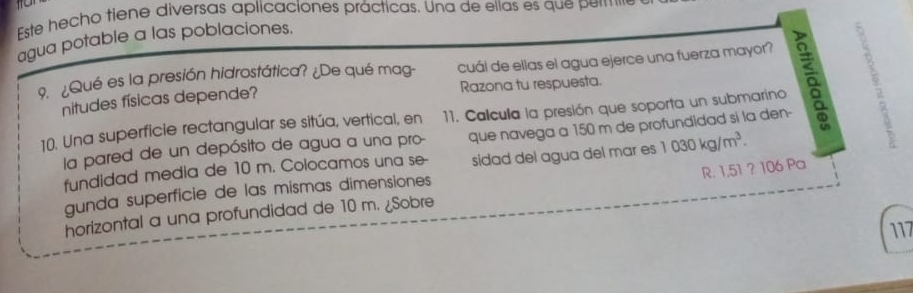 Este hecho tiene diversas aplicaciones prácticas. Una de ellas es que pere 
agua potable a las poblaciones. 
9. ¿Qué es la presión hidrostática? ¿De qué mag- cuál de ellas el agua ejerce una fuerza mayor? 
nitudes físicas depende? Razona tu respuesta. 
10. Una superficie rectangular se sitúa, vertical, en 11. Calcula la presión que soporta un submarino 
la pared de un depósito de agua a una pro- que navega a 150 m de profundidad si la den- 
fundidad media de 10 m. Colocamos una se- sidad del agua del mar es 1030kg/m^3. 
gunda superficie de las mismas dimensiones 
horizontal a una profundidad de 10 m. ¿Sobre R. 1,51 ? 106 Pa 
117