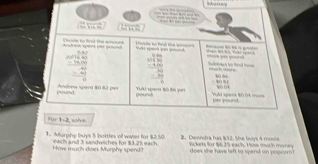 Money
tan b ế n a  
For 1-2, solve.
1. Murphy buys 5 bottles of water for $2.50 2. Deondra has $32. She buys 4 movie
each and 3 sandwiches for $3.25 each. tickets for $6.25 each. How much money
How much does Murphy spend? does she have left to spend on popcorn?