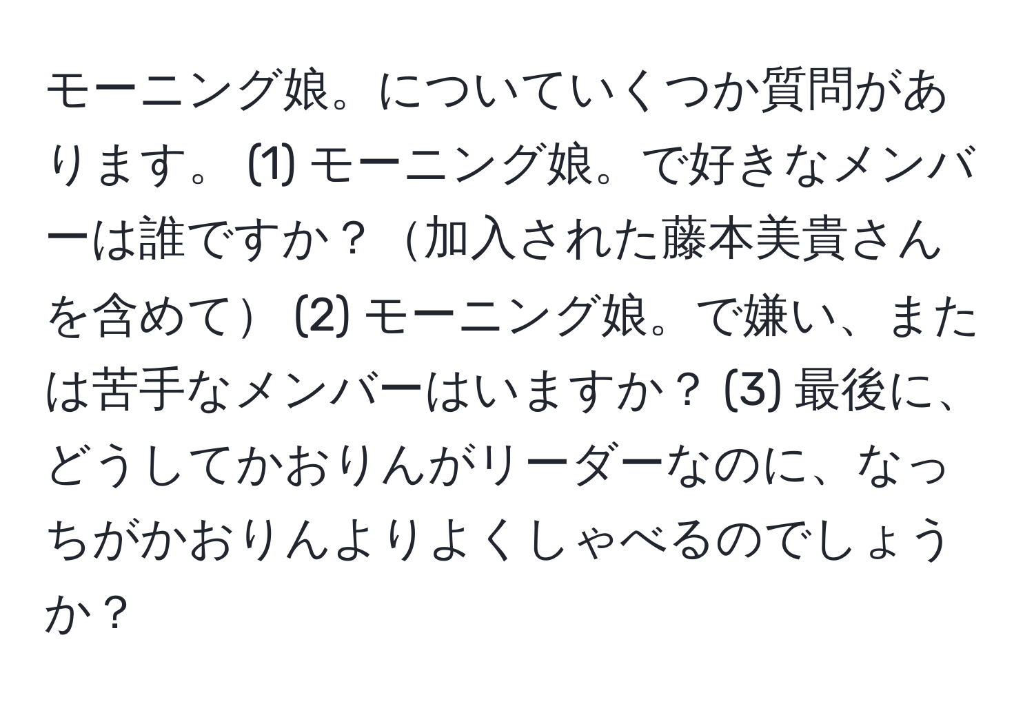 モーニング娘。についていくつか質問があります。 (1) モーニング娘。で好きなメンバーは誰ですか？加入された藤本美貴さんを含めて (2) モーニング娘。で嫌い、または苦手なメンバーはいますか？ (3) 最後に、どうしてかおりんがリーダーなのに、なっちがかおりんよりよくしゃべるのでしょうか？