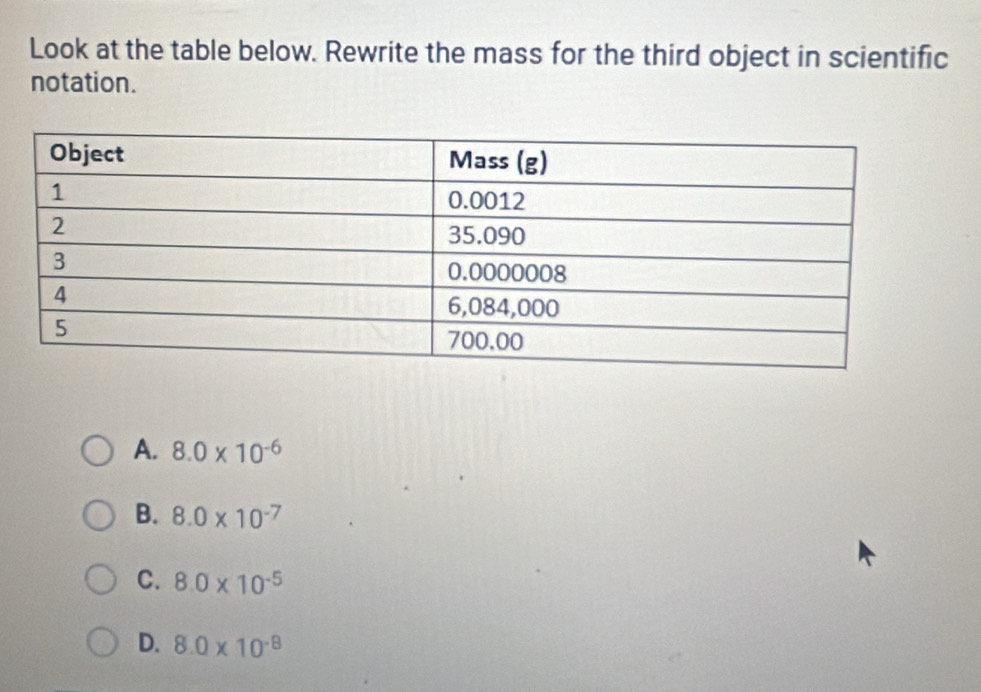 Look at the table below. Rewrite the mass for the third object in scientific
notation.
A. 8.0* 10^(-6)
B. 8.0* 10^(-7)
C. 8.0* 10^(-5)
D. 8.0* 10^(-8)