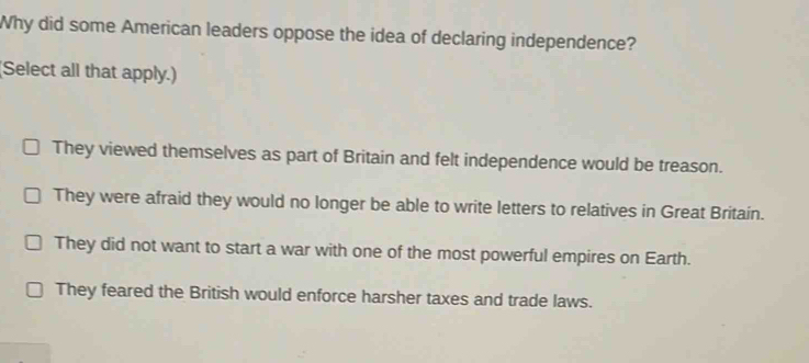 Why did some American leaders oppose the idea of declaring independence?
(Select all that apply.)
They viewed themselves as part of Britain and felt independence would be treason.
They were afraid they would no longer be able to write letters to relatives in Great Britain.
They did not want to start a war with one of the most powerful empires on Earth.
They feared the British would enforce harsher taxes and trade laws.