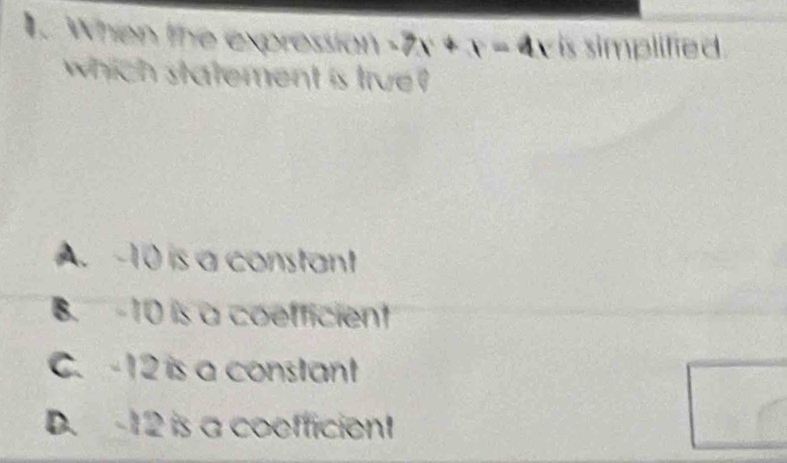 When the expression 3x+x=41 is simplified .
which statement is true ?
A. ~10 is a constant
B. -10 is a coefficient
C. -12 is a constant
D. 12 is a coefficient