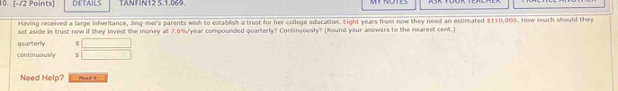 DETAILS TANFIN12 5.1.069. 
Having received a large inheritance, Xing-mei's parents wish to establish a trust for her college education. Eight years from now they need an estimated $110,000. How much should they 
set aside in trust now if they invest the money at 7.6%/year compounded quarterly? Continuously? (Round your answers to the nearest cent.) 
quarterly $
continwously $
Need Help? Read II