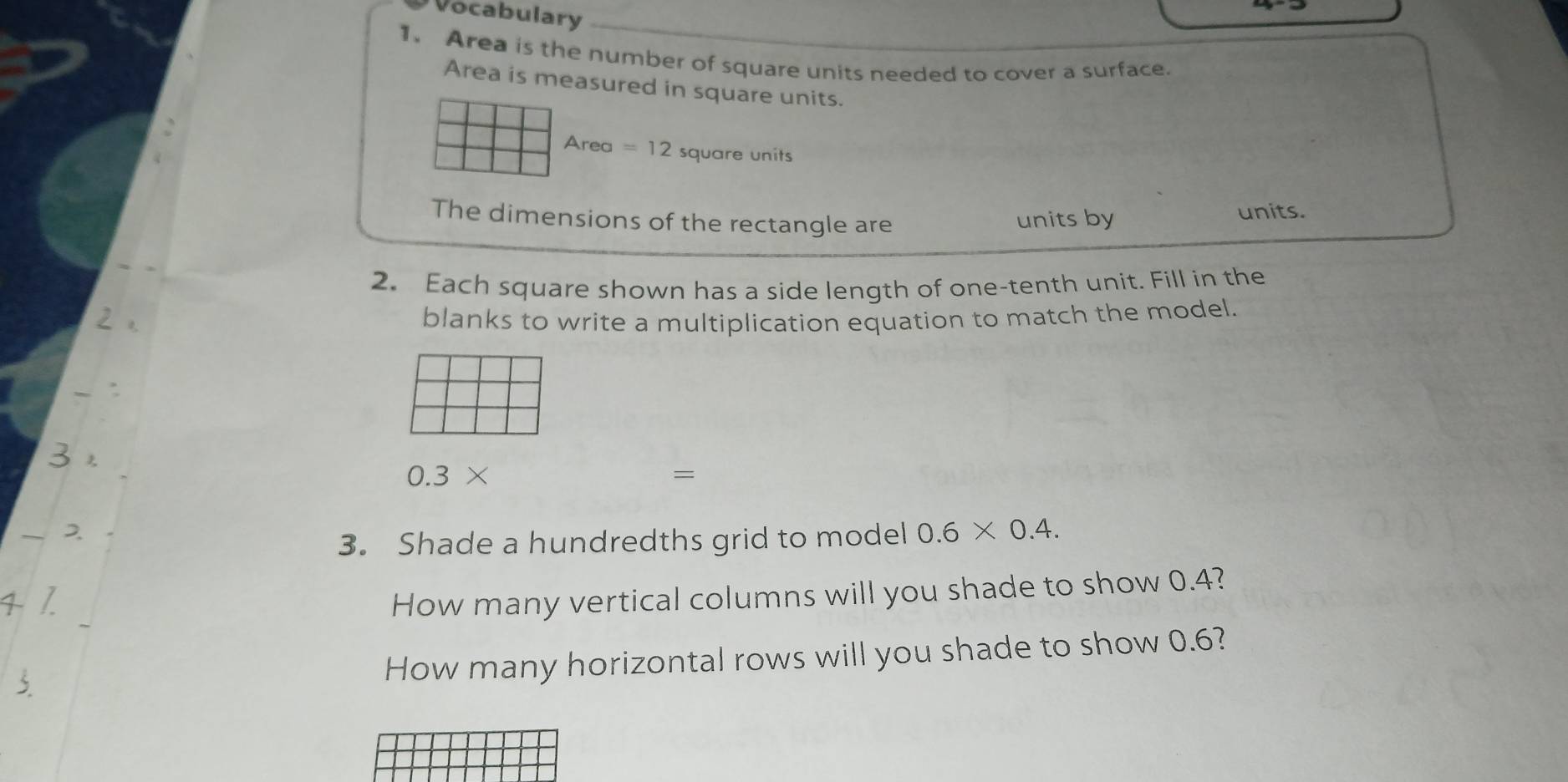 Vocabulary 
1. Area is the number of square units needed to cover a surface. 
Area is measured in square units.
Area =12 square units 
The dimensions of the rectangle are units by 
units. 
2. Each square shown has a side length of one-tenth unit. Fill in the 
blanks to write a multiplication equation to match the model.
0.3*
= 
3. Shade a hundredths grid to model 0.6* 0.4. 
How many vertical columns will you shade to show 0.4? 
How many horizontal rows will you shade to show 0.6?