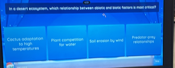 4/29
In a desert ecosystem, which relationship between abiotic and biotic factors is most critical?
Cactus adaptation Plant competition Soll erosion by wind Predator-prey
to high for water relationships
temperatures
,.