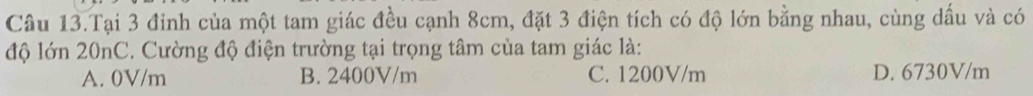 Câu 13.Tại 3 đỉnh của một tam giác đều cạnh 8cm, đặt 3 điện tích có độ lớn bằng nhau, cùng dấu và có
độ lớn 20nC. Cường độ điện trường tại trọng tâm của tam giác là:
A. 0V/m B. 2400V/m C. 1200V/m D. 6730V/m