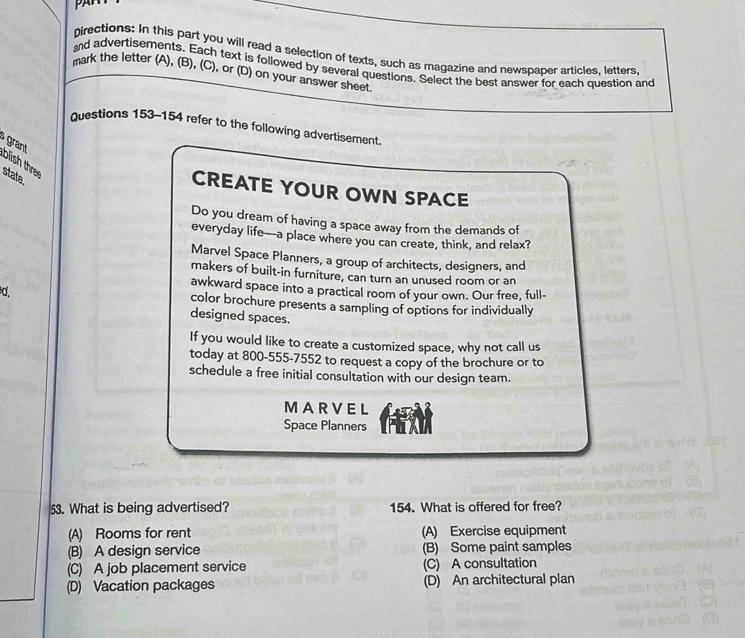 PAH
Directions: In this part you will read a selection of texts, such as magazine and newspaper articles, letters,
and advertisements. Each text is followed by several questions. Select the best answer for each question and
mark the letter (A), (B), (C), or (D) on your answer sheet
Questions 153-154 refer to the following advertisement.
grant blish thr
state
CREATE YOUR OWN SPACE
Do you dream of having a space away from the demands of
everyday life—a place where you can create, think, and relax?
Marvel Space Planners, a group of architects, designers, and
makers of built-in furniture, can turn an unused room or an
awkward space into a practical room of your own. Our free, full-
d. color brochure presents a sampling of options for individually
designed spaces.
If you would like to create a customized space, why not call us
today at 800-555-7552 to request a copy of the brochure or to
schedule a free initial consultation with our design team.
MARVEL
Space Planners
53. What is being advertised? 154. What is offered for free?
(A) Rooms for rent (A) Exercise equipment
(B) A design service (B) Some paint samples
(C) A job placement service (C) A consultation
(D) Vacation packages (D) An architectural plan