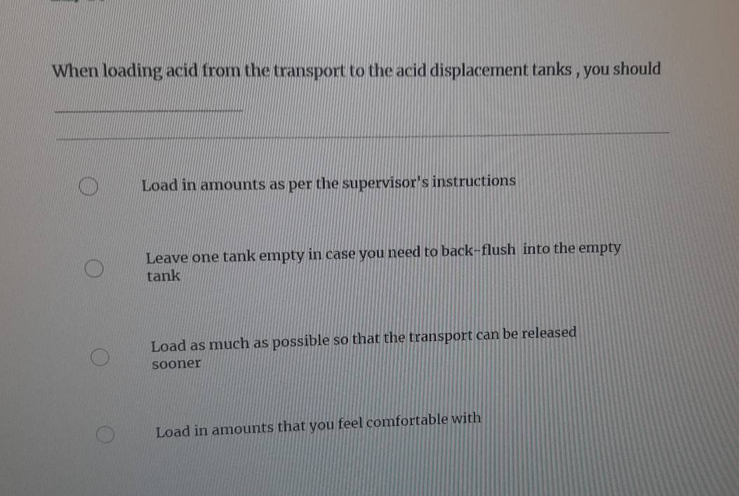 When loading acid from the transport to the acid displacement tanks , you should
_
Load in amounts as per the supervisor's instructions
Leave one tank empty in case you need to back-flush into the empty
tank
Load as much as possible so that the transport can be released
sooner
Load in amounts that you feel comfortable with