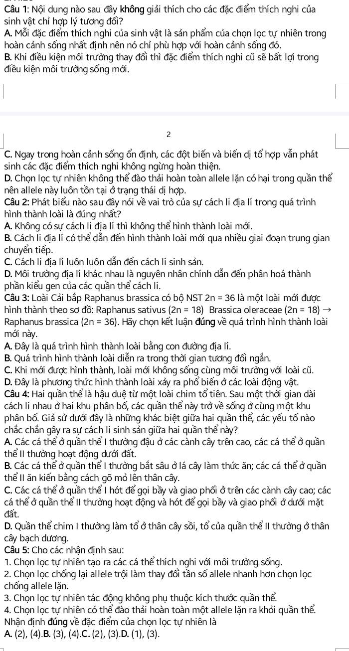 Nội dung nào sau đây không giải thích cho các đặc điểm thích nghi của
sinh vật chỉ hợp lý tương đối?
A. Mỗi đặc điểm thích nghi của sinh vật là sản phẩm của chọn lọc tự nhiên trong
hoàn cảnh sống nhất định nên nó chỉ phù hợp với hoàn cảnh sống đó.
B. Khi điều kiện môi trường thay đổi thì đặc điểm thích nghi cũ sẽ bất lợi trong
điều kiện môi trường sống mới.
2
C. Ngay trong hoàn cảnh sống ổn định, các đột biến và biến dị tổ hợp vẫn phát
sinh các đặc điểm thích nghi không ngừng hoàn thiện.
D. Chọn lọc tự nhiên không thể đào thải hoàn toàn allele lặn có hại trong quần thể
nên allele này luôn tồn tại ở trạng thái dị hợp.
Cu 2: Phát biểu nào sau đây nói về vai trò của sự cách li địa lí trong quá trình
hình thành loài là đúng nhất?
A. Không có sự cách li địa lí thì không thể hình thành loài mới.
B. Cách li địa lí có thể dẫn đến hình thành loài mới qua nhiều giai đoạn trung gian
chuyển tiếp.
C. Cách li địa lí luôn luôn dẫn đến cách li sinh sản.
D. Môi trường địa lí khác nhau là nguyên nhân chính dẫn đến phân hoá thành
phần kiểu gen của các quần thể cách li.
Câu 3: Loài Cải bắp Raphanus brassica có bộ NST 2n=36 là một loài mới được
hình thành theo sơ đồ: Raphanus sativus (2n=18) Brassica oleraceae (2n=18)
Raphanus brassica (2n=36). Hãy chọn kết luận đúng về quá trình hình thành loài
mới này.
A. Đây là quá trình hình thành loài bằng con đường địa lí.
B. Quá trình hình thành loài diễn ra trong thời gian tương đối ngắn.
C. Khi mới được hình thành, loài mới không sống cùng môi trường với loài cũ.
D. Đây là phương thức hình thành loài xảy ra phổ biến ở các loài động vật.
Câu 4: Hai quần thể là hậu duệ từ một loài chim tổ tiên. Sau một thời gian dài
cách li nhau ở hai khu phân bố, các quần thể này trở về sống ở cùng một khu
phân bố. Giả sử dưới đây là những khác biệt giữa hai quần thể, các yếu tố nào
chắc chắn gây ra sự cách li sinh sản giữa hai quần thể này?
A. Các cá thể ở quần thể I thường đậu ở các cành cây trên cao, các cá thể ở quần
thể II thường hoạt động dưới đất.
B. Các cá thể ở quần thể I thường bắt sâu ở lá cây làm thức ăn; các cá thể ở quần
thể II ăn kiến bằng cách gõ mỏ lên thân cây.
C. Các cá thể ở quần thể I hót để gọi bầy và giao phối ở trên các cành cây cao; các
cá thể ở quần thể II thường hoạt động và hót để gọi bầy và giao phối ở dưới mặt
đất.
D. Quần thể chim I thường làm tổ ở thân cây sồi, tổ của quần thể II thường ở thân
cây bạch dương.
Câu 5: Cho các nhận định sau:
1. Chọn lọc tự nhiên tạo ra các cá thể thích nghi với môi trường sống.
2. Chọn lọc chống lại allele trội làm thay đổi tần số allele nhanh hơn chọn lọc
chống allele lặn.
3. Chọn lọc tự nhiên tác động không phụ thuộc kích thước quần thể.
4. Chọn lọc tự nhiên có thể đào thải hoàn toàn một allele lặn ra khỏi quần thể.
Nhận định đúng về đặc điểm của chọn lọc tự nhiên là
A. (2), (4).B. (3), (4).C. (2), (3).D. (1), (3).