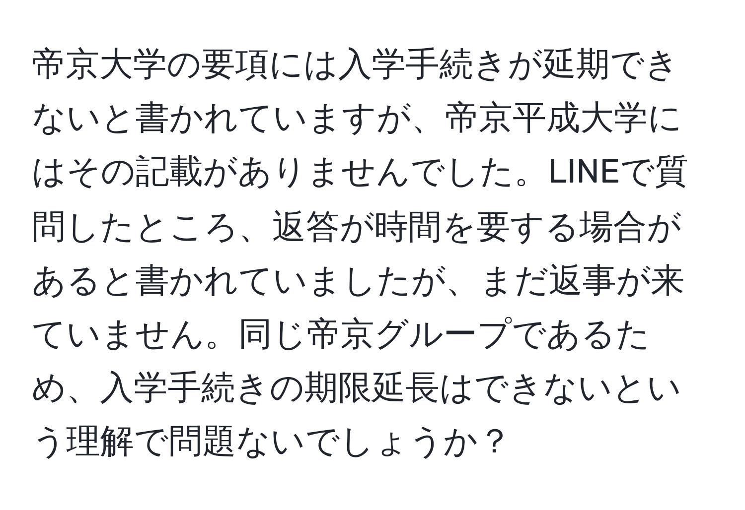 帝京大学の要項には入学手続きが延期できないと書かれていますが、帝京平成大学にはその記載がありませんでした。LINEで質問したところ、返答が時間を要する場合があると書かれていましたが、まだ返事が来ていません。同じ帝京グループであるため、入学手続きの期限延長はできないという理解で問題ないでしょうか？