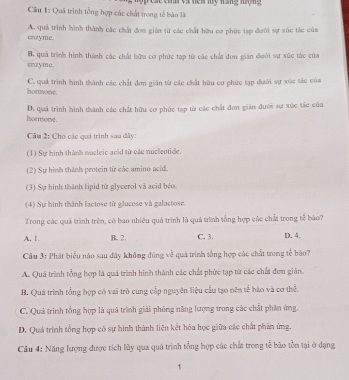 lộp các chất và nên my náng tượng
Câu 1: Quá trình tổng hợp các chất trong tế bào là
A. quá trình hình thành các chất đơn giản từ các chất hữu cơ phức tạp dưới sự xúc tác của
enzyme.
B. quá trình hình thành các chất hữu cơ phức tạp từ các chất đơn giản dưới sự xúc tác của
enzyme.
C. quá trình hình thành các chất đơn giản từ các chất hữu cơ phức tạp dưới sự xúc tác của
hormone.
D. quá trình hình thành các chất hữu cơ phức tạp từ các chất đơn giản dưới sự xúc tác của
hormone.
Câu 2: Cho các quá trình sau đây:
(1) Sự hình thành nucleic acid từ các nucleotide.
(2) Sự hình thành protein từ các amino acid.
(3) Sự hình thành lipid từ glycerol và acid béo.
(4) Sự hình thành lactose từ glucose và galactose.
Trong các quá trình trên, có bao nhiêu quá trình là quá trình tổng hợp các chất trong tế bảo?
A. 1. B. 2. C. 3. D. 4.
Câu 3: Phát biểu nào sau đây không đúng về quá trình tổng hợp các chất trong tế bào?
A. Quá trình tổng hợp là quá trình hình thành các chất phức tạp từ các chất đơn giản.
B. Quá trình tổng hợp có vai trò cung cấp nguyên liệu cấu tạo nên tế bào và cơ thể.
C. Quá trình tổng hợp là quá trình giải phóng năng lượng trong các chất phản ứng.
D. Quá trình tổng hợp có sự hình thành liên kết hóa học giữa các chất phản ứng.
Câu 4: Năng lượng được tích lũy qua quá trình tổng hợp các chất trong tế bào tồn tại ở dạng
1