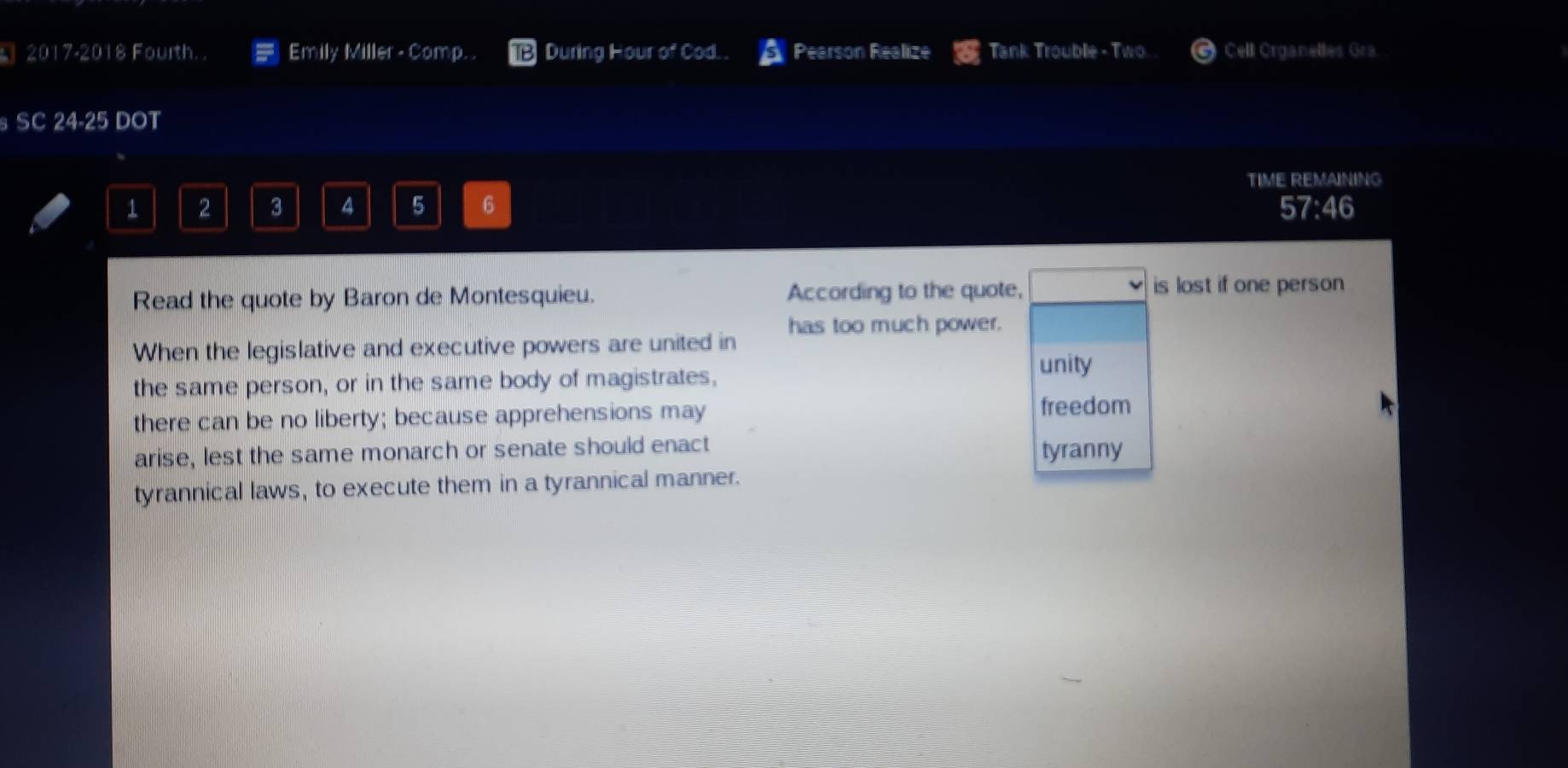 2017-2018 Fourth. . Emily Miller - Comp. . During Hour of Cod. . Pearson Realize Tank Trouble - Two. Cell Organelles Gra
SC 24 -25 DOT
TIME REMAINING
1 2 3 4 5 6 57:46
Read the quote by Baron de Montesquieu. According to the quote,
is lost if one person 
When the legislative and executive powers are united in has too much power.
the same person, or in the same body of magistrates,
unity
there can be no liberty; because apprehensions may freedom
arise, lest the same monarch or senate should enact tyranny
tyrannical laws, to execute them in a tyrannical manner.