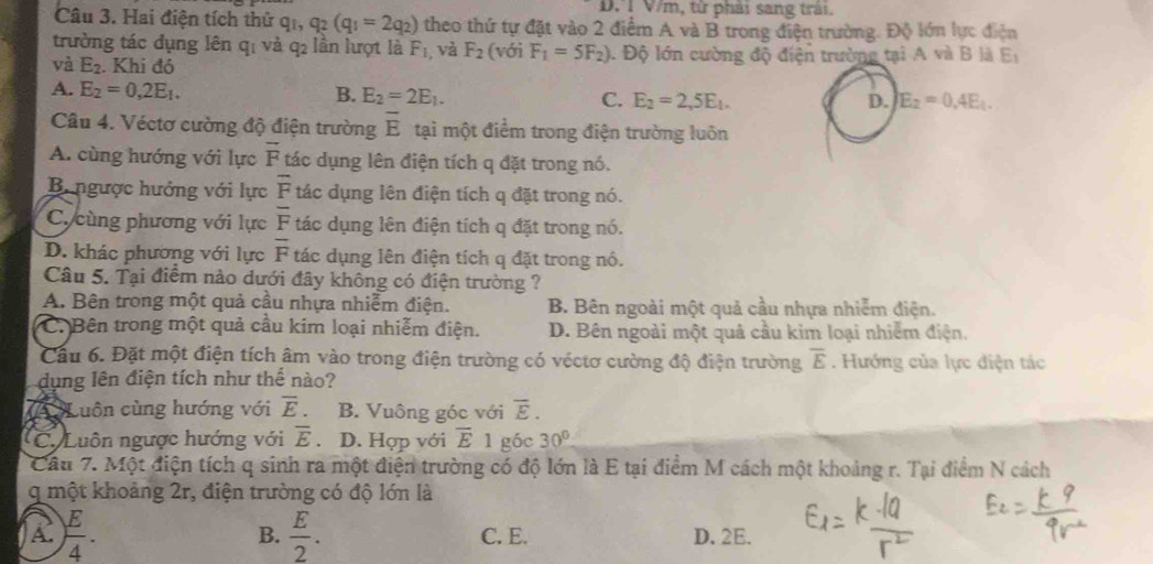 D. T V/m, tứ phải sang trải.
Câu 3. Hai điện tích thử qi, q_2(q_1=2q_2) theo thứ tự đặt vào 2 điểm A và B trong điện trường. Độ lớn lực điện
trường tác dụng lên qị và q₂ lần lượt là F_1 ,và F_2 (với F_1=5F_2)
và E_2. Khi đó  Độ lớn cường độ điện trường tại A và B là E_1
A. E_2=0,2E_1. B. E_2=2E_1. C. E_2=2,5E_1.
D. E_2=0.4E_1.
Câu 4. Véctơ cường độ điện trường overline E tại một điểm trong điện trường luôn
A. cùng hướng với lực overline F tác dụng lên điện tích q đặt trong nó.
B. ngược hướng với lực overline F tác dụng lên điện tích q đặt trong nó.
C. cùng phương với lực overline F tác dụng lên điện tích q đặt trong nó.
D. khác phương với lực overline F tác dụng lên điện tích q đặt trong nó.
Câu 5. Tại điểm nào dưới đây không có điện trường ?
A. Bên trong một quả cầu nhựa nhiễm điện. B. Bên ngoài một quả cầu nhựa nhiễm điện.
C. Bên trong một quả cầu kim loại nhiễm điện. D. Bên ngoài một quả cầu kim loại nhiêm điện.
Cầu 6. Đặt một điện tích âm vào trong điện trường có véctơ cường độ điện trường overline E. Hướng của lực điện tác
dụng lên điện tích như thể nào?
(A Luôn cùng hướng với overline E. B. Vuông góc với overline E.
C. Luôn ngược hướng với overline E D. Hợp với overline E 1 góc 30°
Câu 7. Một điện tích q sinh ra một điện trường có độ lớn là E tại điểm M cách một khoảng r. Tại điểm N cách
q một khoảng 2r, điện trường có độ lớn là
A ) E/4 . D. 2E.
B.  E/2 . C. E.