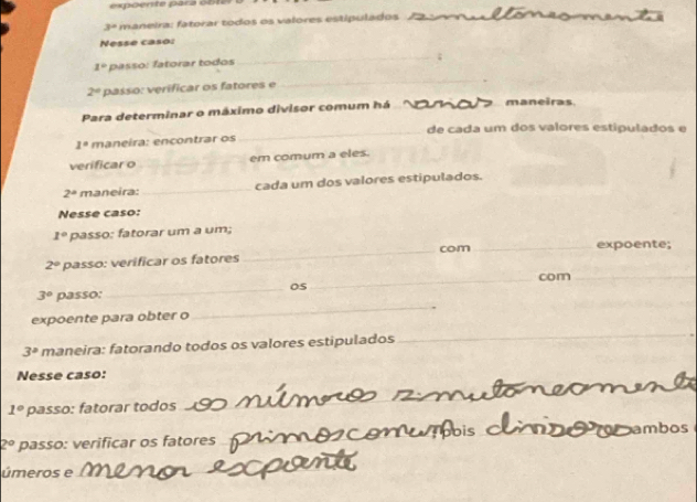 espoente para ob te
3° maneira: fatorar tódos os valores estipulados 
Nesse caso:_
1° p : f trar to o 
__;
2° passo: verificar os fatores e 
_ 
Para determinar o máximo divisor comum há _maneiras 
_ 
de cada um dos valores estipulados e
1° maneira: encontrar os 
verificar o_ em comum a eles.
2° maneira: _cada um dos valores estipulados. 
Nesse caso:
1° passo: fatorar um a um;
2° passo: verificar os fatores _com_ expoente; 
_com_ 
_ 
_
3° passo: _05 
expoente para obter o
3° maneira: fatorando todos os valores estipulados 
_ 
Nesse caso: 
_ 
_
1° passo: fatorar todos
2° passo: verificar os fatores__ 
_ 
_ 
úmeros e_