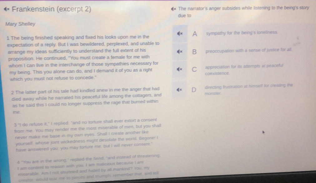 Frankenstein (excerpt 2) The narrator's anger subsides while listening to the being's story
due to
Mary Shelley
1 The being finished speaking and fixed his looks upon me in the A sympathy for the being's loneliness.
expectation of a reply. But I was bewildered, perplexed, and unable to
arrange my ideas sufficiently to understand the full extent of his B preoccupation with a sense of justice for all.
proposition. He continued, "You must create a female for me with
whom I can live in the interchange of those sympathies necessary for
my being. This you alone can do, and I demand it of you as a right C appreciation for its attempts at peaceful
which you must not refuse to concede." coexistence.
2 The latter part of his tale had kindled anew in me the anger that had directing frustration at himself for creating the
died away while he narrated his peaceful life among the cottagers, and monster.
as he said this I could no longer suppress the rage that burned within
me.
3 "I do refuse it," I replied; "and no torture shall ever extort a consent
from me. You may render me the most miserable of men, but you shall
never make me base in my own eyes. Shall I create another like
yourself, whose joint wickedness might desolate the world. Begone! I
have answered you; you may torture me, but I will never consent."
4 "You are in the wrong," replied the fiend; "and instead of threatening,
I am content to reason with you, I am malicious because I am
miserable. Am I not shunned and hated by all mankind? You, my
creator, would tear me to pieces and triumph, remember that, and tell