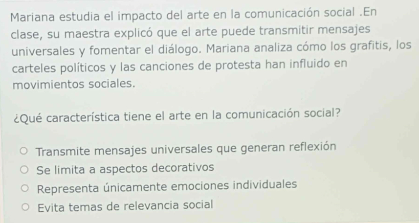 Mariana estudia el impacto del arte en la comunicación social .En
clase, su maestra explicó que el arte puede transmitir mensajes
universales y fomentar el diálogo. Mariana analiza cómo los grafitis, los
carteles políticos y las canciones de protesta han influido en
movimientos sociales.
¿Qué característica tiene el arte en la comunicación social?
Transmite mensajes universales que generan reflexión
Se limita a aspectos decorativos
Representa únicamente emociones individuales
Evita temas de relevancia social