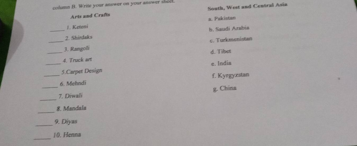 column B. Write your answer on your answer shee.
Arts and Crafts South, West and Central Asia
a. Pakistan
1. Keteni
_2. Shirdaks b. Saudi Arabia
_
_3. Rangoli c. Turkmenistan
d. Tibet
_
4. Truck art
e. India
_
5.Carpet Design
f. Kyrgyzstan
6. Mehndi
_
_7. Diwali g. China
_
8. Mandala
_
9. Diyas
_
10. Henna