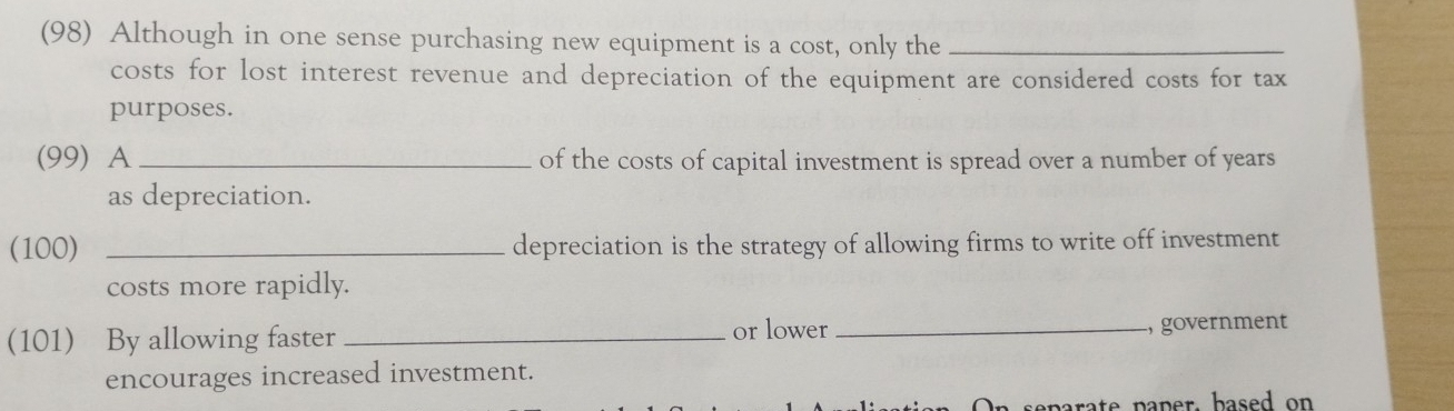 (98) Although in one sense purchasing new equipment is a cost, only the_ 
costs for lost interest revenue and depreciation of the equipment are considered costs for tax 
purposes. 
(99) A_ of the costs of capital investment is spread over a number of years
as depreciation. 
(100) _depreciation is the strategy of allowing firms to write off investment 
costs more rapidly. 
(101) By allowing faster _or lower _, government 
encourages increased investment. 
eparate paper. based on