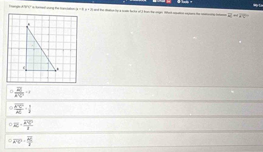 Emas (24 Q Tools 
My Co
Triangle A'B'C' is formed using the translation (x+0,y+2) and the dilation by a scale factor of 2 from the origin. Which equation explains the relationship between overline AC= overline A'C'
7
frac overline ACA°C°=2
frac overline A°C°overline AC= 1/2 
overline AC=frac overline A°C°2
overline (A^(-A'C')°)=frac overline AC2