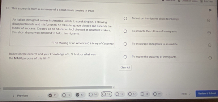 Question Guid= + Dut Test
15. This excerpt is from a summary of a silent movie created in 1920.
To instruct immigrants about technology
An Italian immigrant arrives in America unable to speak English. Following
disappointments and misfortunes, he takes language classes and ascends the
ladder of success. Created as an education tool directed at industrial workers, To promote the cultures of immigrants
this short drama was intended to help... immigrants.
-"The Making of an American," Library of Congress To encourage immigrants to assimilate
Based on the excerpt and your knowledge of U.S. history, what was
the MAIN purpose of this film? To inspire the creativity of immigrants
Clear All
Previous Review & Submit
12 13 14 15 16 17 18 19 Next 