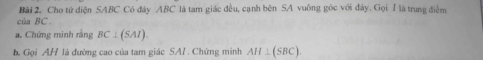 Cho tứ diện SABC Có đáy ABC là tam giác đều, cạnh bên SA vuông góc với dáy. Gọi I là trung điểm
ciaBC. 
a. Chứng minh rằng BC⊥ (SAI). 
b. Gọi AH là đường cao của tam giác SAI. Chứng minh AH⊥ (SBC).