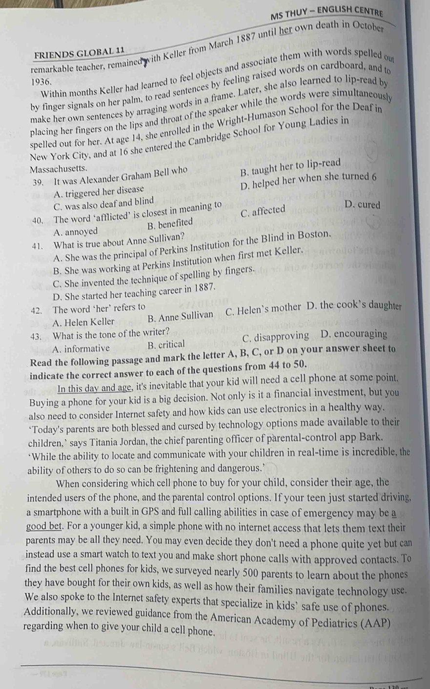 MS THUY — ENGLISH CENTRE
remarkable teacher, remained with Keller from March 1887 until her own death in October
FRIENDS GLOBAL 11
Within months Keller had learned to feel objects and associate them with words spelled out
1936.
by finger signals on her palm, to read sentences by feeling raised words on cardboard, and to
make her own sentences by arraging words in a frame. Later, she also learned to lip-read by
placing her fingers on the lips and throat of the speaker while the words were simultaneously
spelled out for her. At age 14, she enrolled in the Wright-Humason School for the Deaf in
New York City, and at 16 she entered the Cambridge School for Young Ladies in
Massachusetts.
39. It was Alexander Graham Bell who
B. taught her to lip-read
A. triggered her disease
D. helped her when she turned 6
C. was also deaf and blind
40. The word ‘afflicted’ is closest in meaning to
B. benefited C. affected
D. cured
A. annoyed
41. What is true about Anne Sullivan?
A. She was the principal of Perkins Institution for the Blind in Boston.
B. She was working at Perkins Institution when first met Keller.
C. She invented the technique of spelling by fingers.
D. She started her teaching career in 1887.
42. The word ‘her’ refers to
A. Helen Keller B. Anne Sullivan C. Helen’s mother D. the cook’s daughter
43. What is the tone of the writer? D. encouraging
A. informative B. critical C. disapproving
Read the following passage and mark the letter A, B, C, or D on your answer sheet to
indicate the correct answer to each of the questions from 44 to 50.
In this day and age, it's inevitable that your kid will need a cell phone at some point.
Buying a phone for your kid is a big decision. Not only is it a financial investment, but you
also need to consider Internet safety and how kids can use electronics in a healthy way.
‘Today's parents are both blessed and cursed by technology options made available to their
children,’ says Titania Jordan, the chief parenting officer of parental-control app Bark.
‘While the ability to locate and communicate with your children in real-time is incredible, the
ability of others to do so can be frightening and dangerous.’
When considering which cell phone to buy for your child, consider their age, the
intended users of the phone, and the parental control options. If your teen just started driving,
a smartphone with a built in GPS and full calling abilities in case of emergency may be a
good bet. For a younger kid, a simple phone with no internet access that lets them text their
parents may be all they need. You may even decide they don't need a phone quite yet but can
instead use a smart watch to text you and make short phone calls with approved contacts. To
find the best cell phones for kids, we surveyed nearly 500 parents to learn about the phones
they have bought for their own kids, as well as how their families navigate technology use.
We also spoke to the Internet safety experts that specialize in kids’ safe use of phones.
Additionally, we reviewed guidance from the American Academy of Pediatrics (AAP)
regarding when to give your child a cell phone.
_