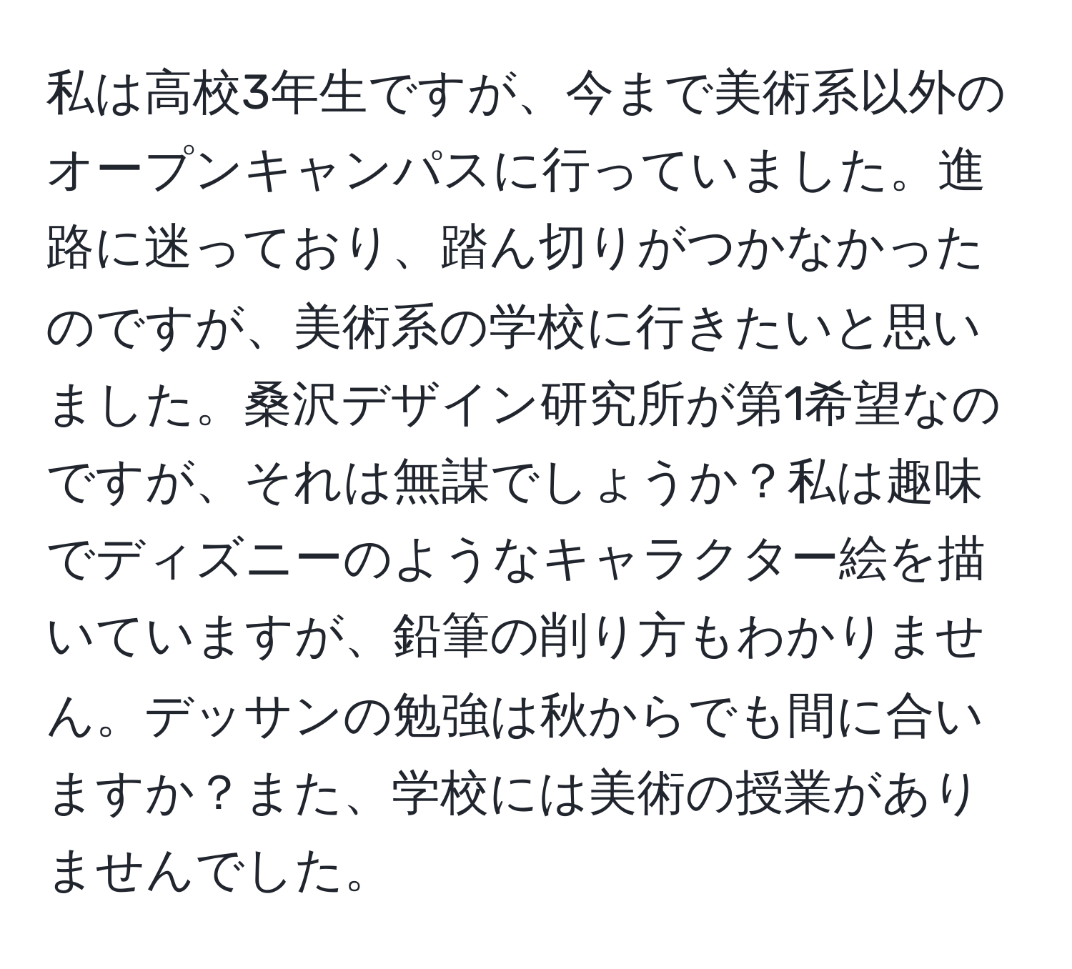 私は高校3年生ですが、今まで美術系以外のオープンキャンパスに行っていました。進路に迷っており、踏ん切りがつかなかったのですが、美術系の学校に行きたいと思いました。桑沢デザイン研究所が第1希望なのですが、それは無謀でしょうか？私は趣味でディズニーのようなキャラクター絵を描いていますが、鉛筆の削り方もわかりません。デッサンの勉強は秋からでも間に合いますか？また、学校には美術の授業がありませんでした。