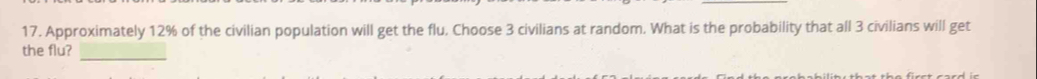 Approximately 12% of the civilian population will get the flu, Choose 3 civilians at random. What is the probability that all 3 civilians will get 
_ 
the flu?