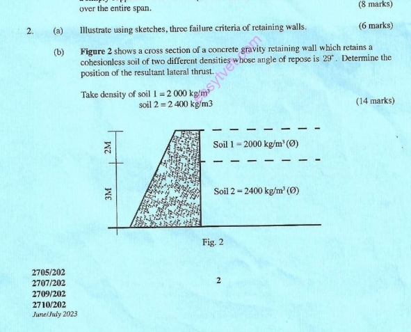 over the entire span. (8 marks)
2. (a) Illustrate using sketches, three failure criteria of retaining walls. (6 marks)
(b) Figure 2 shows a cross section of a concrete gravity retaining wall which retains a
cohesionless soil of two different densities whose angle of repose is 29°. Determine the
position of the resultant lateral thrust.
Take density of soil 1=2000kg/m^3 (14 marks)
soil2=2400kg/m3
Soil 1=2000kg/m^3(O)
2
Soil 2=2400kg/m^3(O)
Fig. 2
2705/202
2707/202
2
2709/202
2710/202
June/July 2023