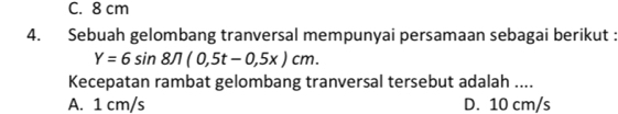 C. 8 cm
4. Sebuah gelombang tranversal mempunyai persamaan sebagai berikut :
Y=6sin 8π (0,5t-0,5x)cm. 
Kecepatan rambat gelombang tranversal tersebut adalah ....
A. 1 cm/s D. 10 cm/s