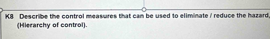 K8 Describe the control measures that can be used to eliminate / reduce the hazard, 
(Hierarchy of control).