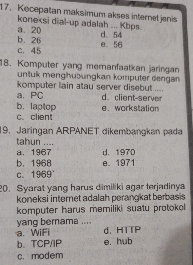 Kecepatan maksimum akses internet jenis
koneksi dial-up adalah ... Kbps.
a. 20 d. 54
b. 26 e. 56
c. 45
18. Komputer yang memanfaatkan jaringan
untuk menghubungkan komputer dengan
komputer lain atau server disebut ....
a、PC d. client-server
b. laptop e. workstation
c. client
19. Jaringan ARPANET dikembangkan pada
tahun ....
a. 1967 d. 1970
b. 1968 e. 1971
c. 1969 `
20. Syarat yang harus dimiliki agar terjadinya
koneksi internet adalah perangkat berbasis
komputer harus memiliki suatu protokol
yang bernama ....
a. WiFi d. HTTP
b. TCP/IP e. hub
c. modem