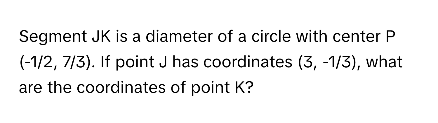 Segment JK is a diameter of a circle with center P (-1/2, 7/3). If point J has coordinates (3, -1/3), what are the coordinates of point K?