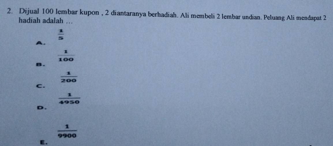 Dijual 100 lembar kupon , 2 diantaranya berhadiah. Ali membeli 2 lembar undian. Peluang Ali mendapat 2
hadiah adalah …
 1/5 
A.
 1/100 
B.
 1/200 
C.
 1/4950 
D.
 1/9900 
E.