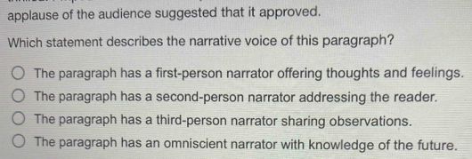 applause of the audience suggested that it approved.
Which statement describes the narrative voice of this paragraph?
The paragraph has a first-person narrator offering thoughts and feelings.
The paragraph has a second-person narrator addressing the reader.
The paragraph has a third-person narrator sharing observations.
The paragraph has an omniscient narrator with knowledge of the future.