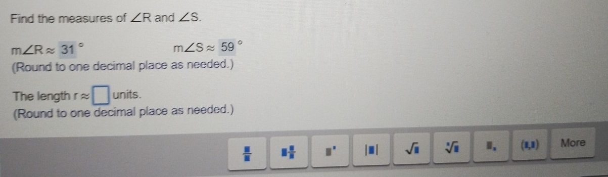 Find the measures of ∠ R and ∠ S.
m∠ Rapprox 31°
m∠ Sapprox 59°
(Round to one decimal place as needed.)
The length r ≈ units.
(Round to one decimal place as needed.)
 □ /□   □  □ /□   □^(□) |□ | sqrt(□ ) sqrt[3](□ ) Ⅱ. (1,1) More