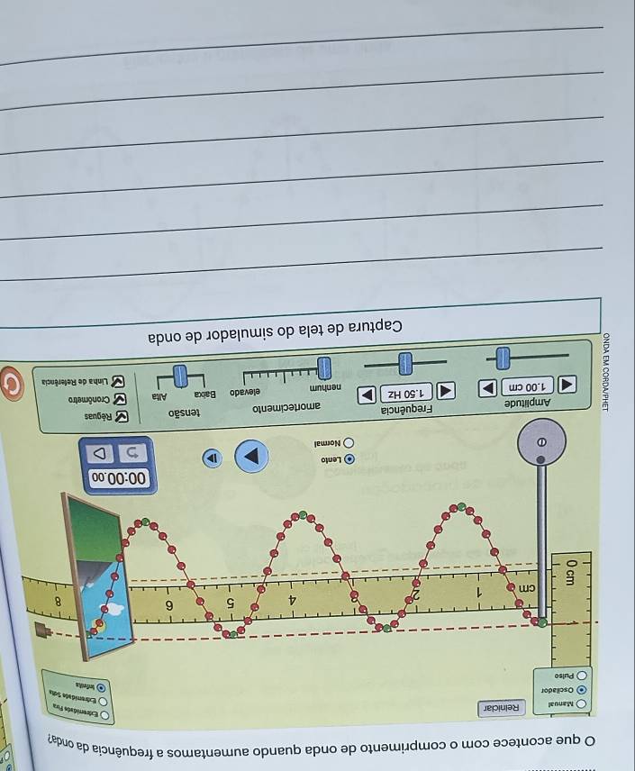 que acontece com o comprimento de onda quando aumentamos a frequência da onda?
Manual Reiniciar
Extremidads Fira
emidade Sua
Oscilador
Ind
Amplitude Frequência amortecimento
8 1.00 cm
1.50 Hz nenhum
elevado Baixa Alta Cronômetro
Linha de Referência
Captura de tela do simulador de onda