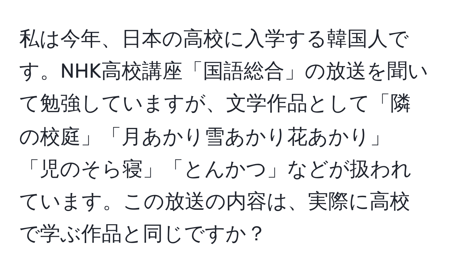 私は今年、日本の高校に入学する韓国人です。NHK高校講座「国語総合」の放送を聞いて勉強していますが、文学作品として「隣の校庭」「月あかり雪あかり花あかり」「児のそら寝」「とんかつ」などが扱われています。この放送の内容は、実際に高校で学ぶ作品と同じですか？