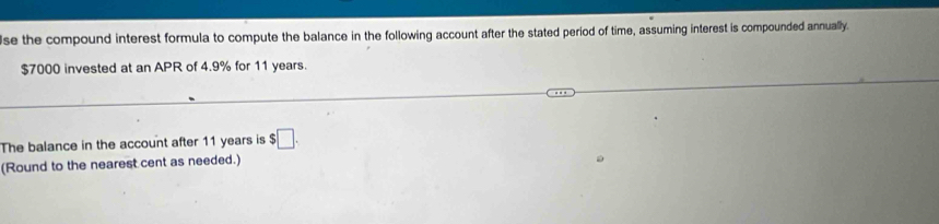 se the compound interest formula to compute the balance in the following account after the stated period of time, assuming interest is compounded annually.
$7000 invested at an APR of 4.9% for 11 years. 
The balance in the account after 11 years is $□. 
(Round to the nearest cent as needed.)