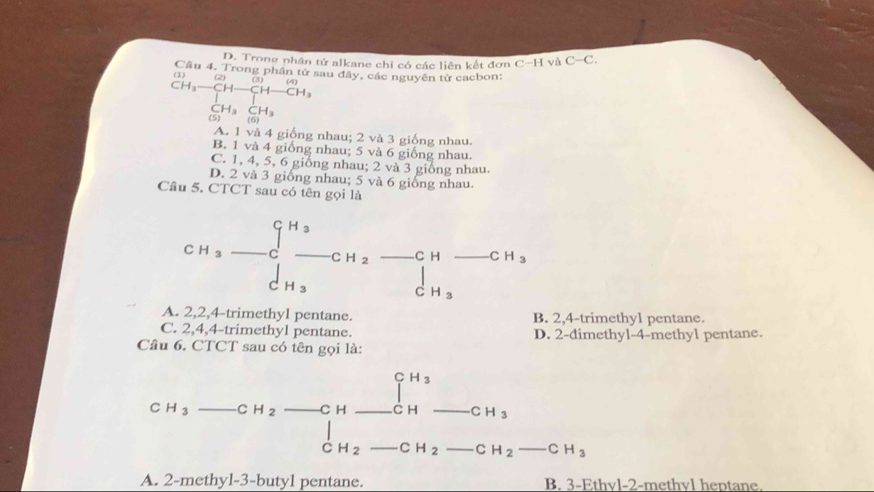 Trong phân tử alkane chỉ có các liên kết đơn C-HvaC-C. 
ng phân tử sau đây, các nguyên từ cacbon:
beginarrayr CH_3to CH-CH-CH_3 CH_3-CH-CH_3 CH_3CH_3 CH_3COendarray
1)
A. 1 và 4 g nhau; 2 và 3 giống nhau.
B. 1 và 4 giống nhau; 5 và 6 giống nhau.
C. 1, 4, 5, 6 giống nhau; 2 và 3 giống nhau.
D. 2 và 3 giống nhau; 5 và 6 giống nhau.
Câu 5. CTCT sau có tên gọi là
CH_3-C_-^(H_3)-CH_2-CH-CH_3
□ 
A. 2, 2, 4 -trimethyl pentane. B. 2, 4 -trimethyl pentane.
C. 2, 4, 4 -trimethyl pentane. D. 2 -đimethyl- 4 -methyl pentane.
Câu 6. CTCT sau có tên gọi là:
... 1^(H_3) x_^(+x_())^(circ ()) 
C H_3-CH_2-CH- C H CH_3
_  C _  
C H_2 _  CH_2-CH_2-CH_3
A. 2 -methyl -3 -butyl pentane. B. 3 -Ethvl- 2 -methyl heptane.