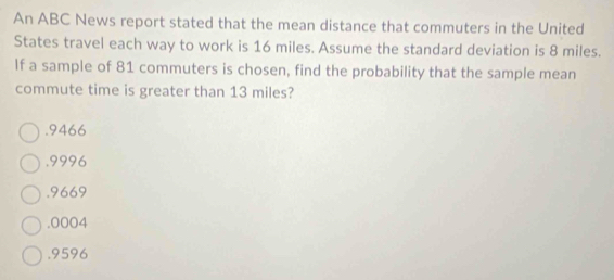 An ABC News report stated that the mean distance that commuters in the United
States travel each way to work is 16 miles. Assume the standard deviation is 8 miles.
If a sample of 81 commuters is chosen, find the probability that the sample mean
commute time is greater than 13 miles?. 9466 . 9996 . 9669 . 0004 . 9596