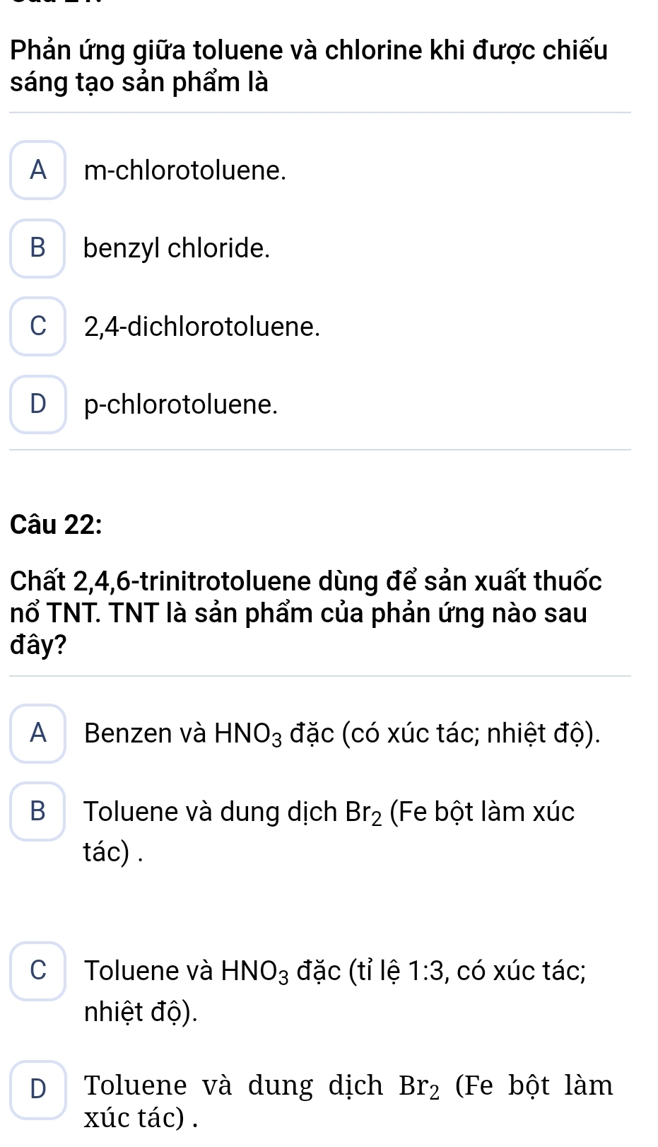 Phản ứng giữa toluene và chlorine khi được chiếu
sáng tạo sản phẩm là
A m-chlorotoluene.
B benzyl chloride.
C 2,4 -dichlorotoluene.
D p-chlorotoluene.
Câu 22:
Chất 2, 4, 6 -trinitrotoluene dùng để sản xuất thuốc
nổ TNT. TNT là sản phẩm của phản ứng nào sau
đây?
A Benzen và HNO_3 đặc (có xúc tác; nhiệt độ).
B Toluene và dung dịch Br_2 (Fe bột làm xúc
tác) .
C Toluene và HNO_3 đặc (tỉ lệ 1:3 , có xúc tác;
nhiệt độ).
D Toluene và dung dịch Br_2 (Fe bột làm
xúc tác) .