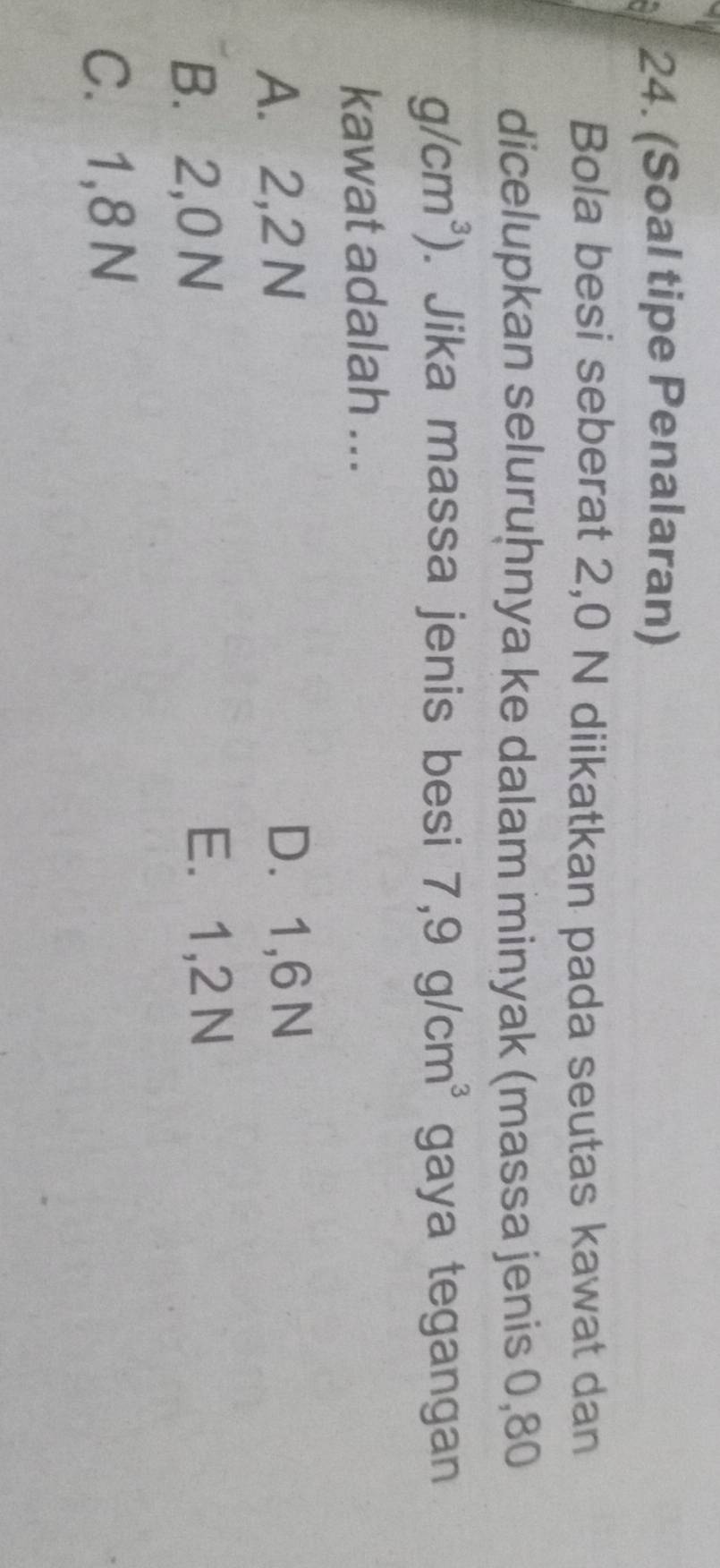 (Soal tipe Penalaran)
Bola besi seberat 2,0 N diikatkan pada seutas kawat dan
dicelupkan seluruḫnya ke dalam minyak (massa jenis 0,80
g/cm^3). Jika massa jenis besi 7,9g/cm^3 gaya tegangan
kawat adalah ...
A. 2,2 N D. 1,6 N
B. 2,0 N
E. 1,2 N
C. 1,8 N