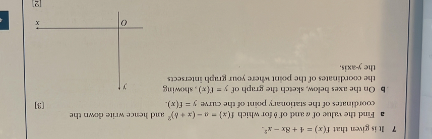 It is given that f(x)=4+8x-x^2. 
a Find the value of aand of b for which f(x)=a-(x+b)^2 and hence write down the 
coordinates of the stationary point of the curve y=f(x). [3] 
b On the axes below, sketch the graph of y=f(x) , showing 
the coordinates of the point where your graph intersects 
the y-axis. 
[2]