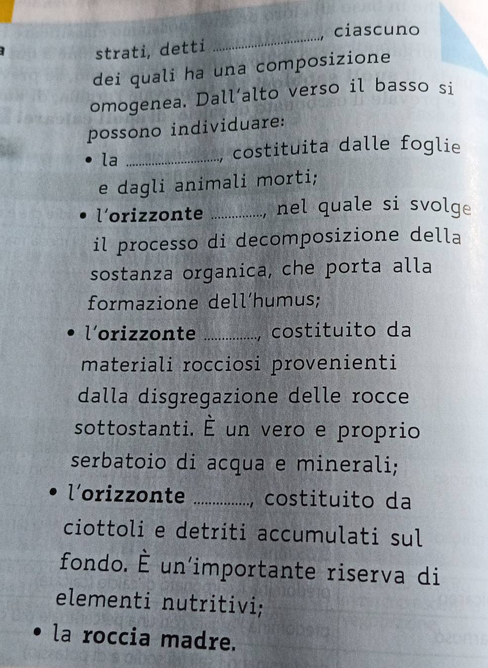 ciascuno 
strati, detti 
_ 
dei quali ha una composizione 
omogenea. Dall’alto verso il basso si 
possono individuare: 
la_ 
costituita dalle foglie 
e dagli animali morti; 
l’orizzonte _, nel quale si svolge 
il processo di decomposizione della 
sostanza organica, che porta alla 
formazione dell‘humus; 
l'orizzonte _costituito da 
materiali rocciosi provenienti 
dalla disgregazione delle rocce 
sottostanti. É un vero e proprio 
serbatoio di acqua e minerali; 
l’orizzonte _costituito da 
a 
ciottoli e detriti accumulati sul 
fondo. É un'importante riserva di 
elementi nutritivi; 
la roccia madre.