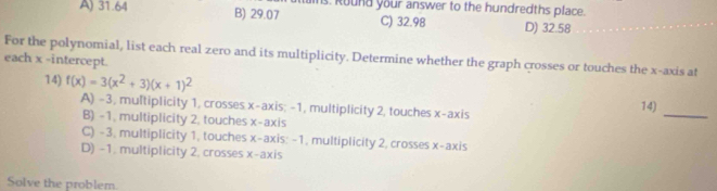 A) 31.64 B) 29.07 s. Round your answer to the hundredths place.
C) 32.98 D) 32.58
For the polynomial, list each real zero and its multiplicity. Determine whether the graph crosses or touches the x-axis at
each x -intercept.
74) f(x)=3(x^2+3)(x+1)^2
A) -3, multiplicity 1, crosses x-axis; -1, multiplicity 2, touches x-axis 74)_
B) -1, multiplicity 2, touches x-axis
C) -3, multiplicity 1, touches x-axis: -1, multiplicity 2, crosses x-axis
D) -1. multiplicity 2, crosses x-axis
Solve the problem.