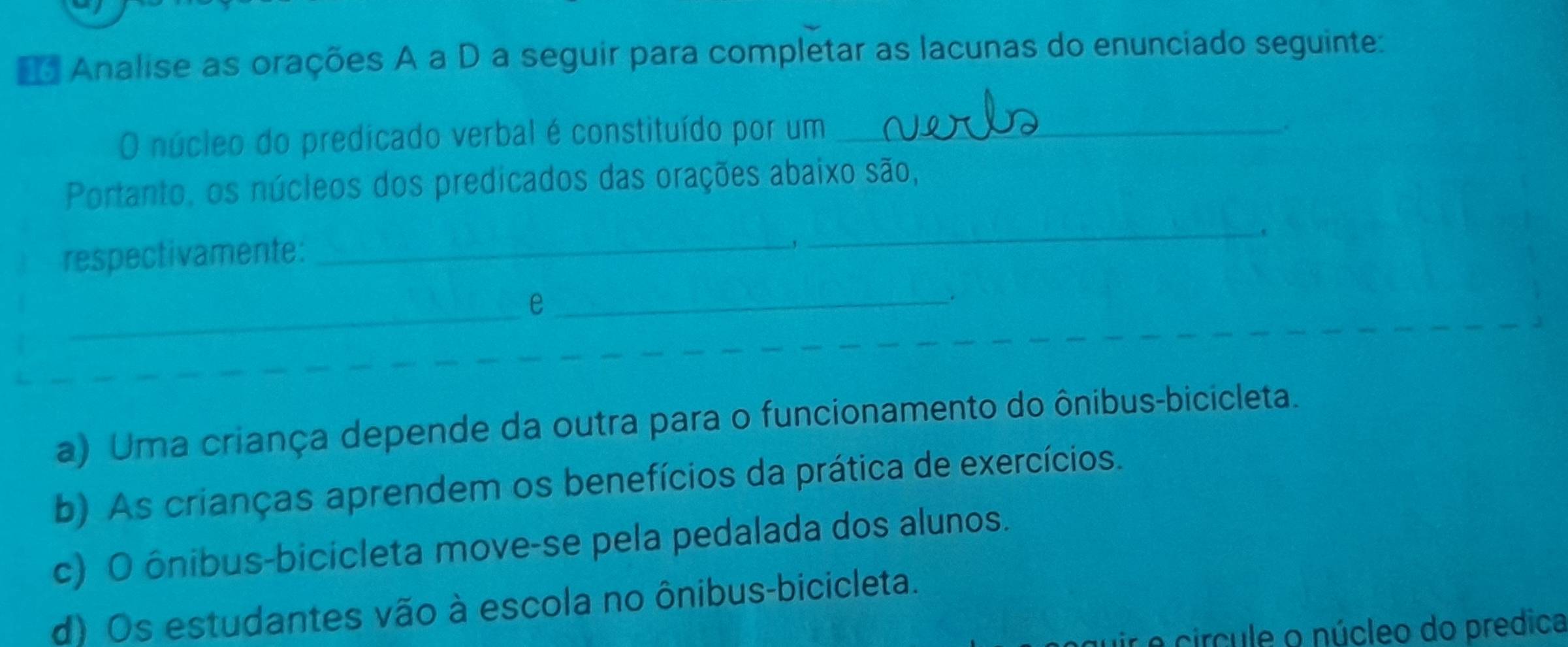 Analise as orações A a D a seguir para completar as lacunas do enunciado seguinte:
O núcleo do predicado verbal é constituído por um_
.
Portanto, os núcleos dos predicados das orações abaixo são,
.
respectivamente:
_
_
_e_
.
a) Uma criança depende da outra para o funcionamento do ônibus-bicicleta.
b) As crianças aprendem os benefícios da prática de exercícios.
c) O ônibus-bicicleta move-se pela pedalada dos alunos.
d) Os estudantes vão à escola no ônibus-bicicleta.
e circule o núcleo do predica